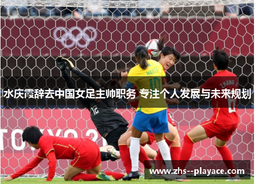 水庆霞辞去中国女足主帅职务 专注个人发展与未来规划