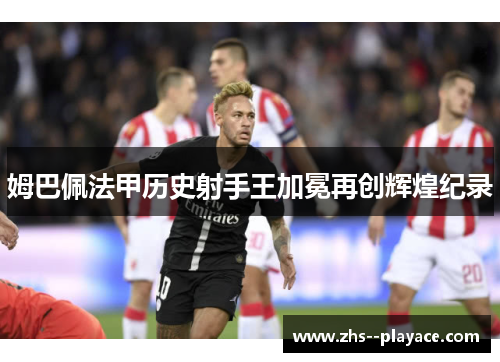 姆巴佩法甲历史射手王加冕再创辉煌纪录