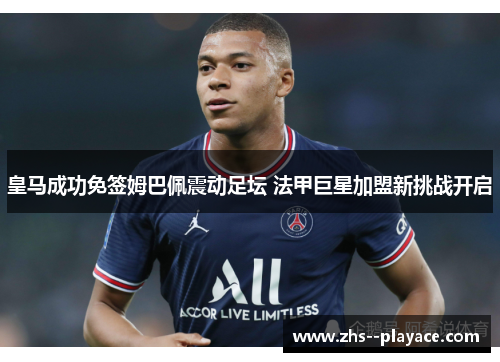 皇马成功免签姆巴佩震动足坛 法甲巨星加盟新挑战开启