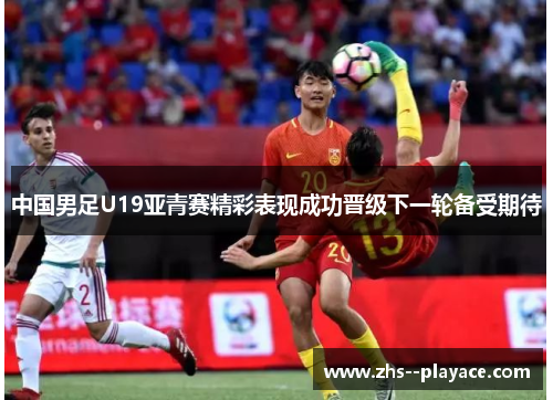 中国男足U19亚青赛精彩表现成功晋级下一轮备受期待