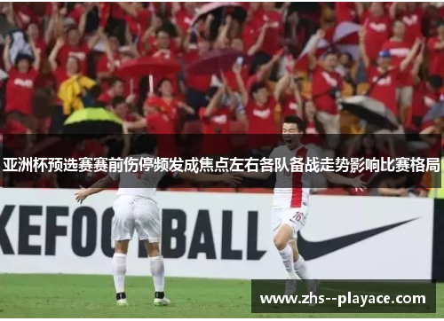 亚洲杯预选赛赛前伤停频发成焦点左右各队备战走势影响比赛格局