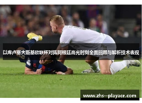 以库卢塞夫斯基欧联杯对阵阿根廷高光时刻全面回顾与解析技术表现 以库卢塞夫斯基欧联杯对阵阿根廷高光时刻全面回顾与解析技术表现